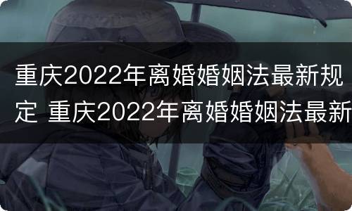 重庆2022年离婚婚姻法最新规定 重庆2022年离婚婚姻法最新规定是什么