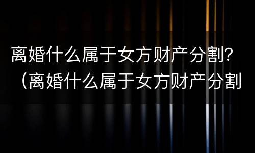 离婚什么属于女方财产分割？（离婚什么属于女方财产分割问题）