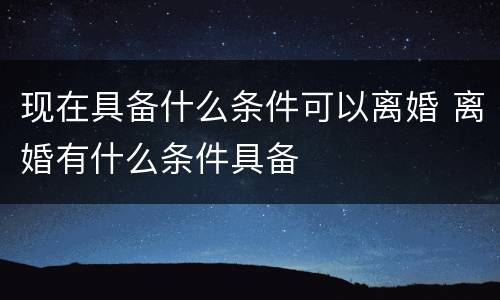 现在具备什么条件可以离婚 离婚有什么条件具备