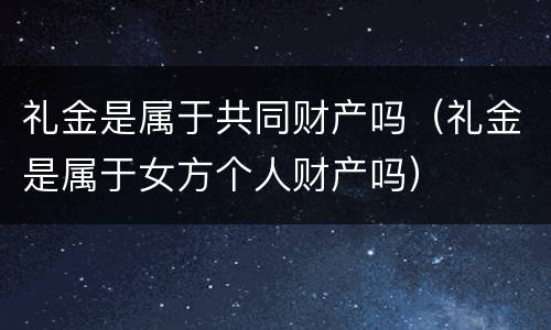 礼金是属于共同财产吗（礼金是属于女方个人财产吗）