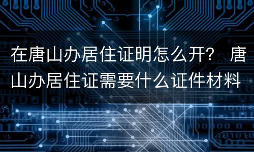 在唐山办居住证明怎么开？ 唐山办居住证需要什么证件材料