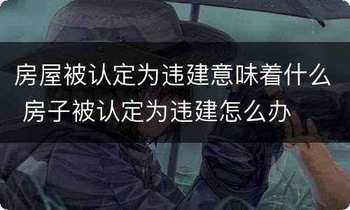 房屋被认定为违建意味着什么 房子被认定为违建怎么办