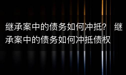 继承案中的债务如何冲抵？ 继承案中的债务如何冲抵债权