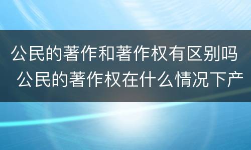 公民的著作和著作权有区别吗 公民的著作权在什么情况下产生