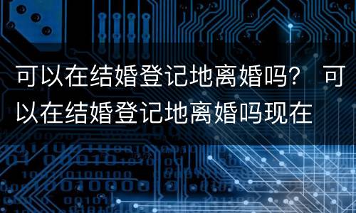 可以在结婚登记地离婚吗？ 可以在结婚登记地离婚吗现在