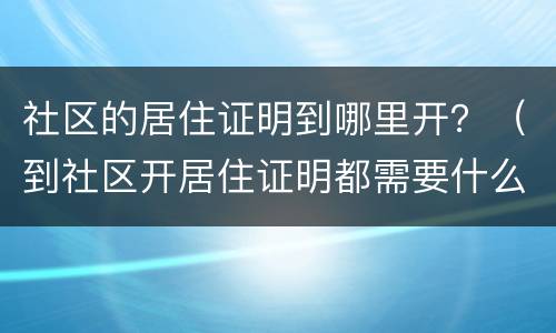 社区的居住证明到哪里开？（到社区开居住证明都需要什么手续）