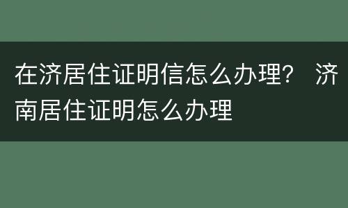 在济居住证明信怎么办理？ 济南居住证明怎么办理