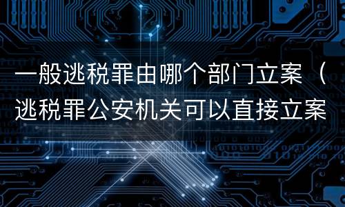 一般逃税罪由哪个部门立案（逃税罪公安机关可以直接立案吗）