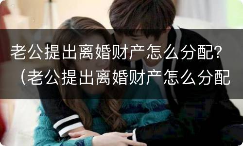 老公提出离婚财产怎么分配？（老公提出离婚财产怎么分配给他）