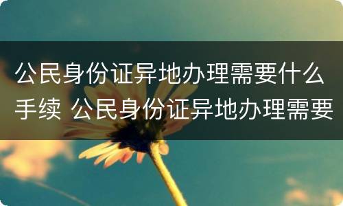 公民身份证异地办理需要什么手续 公民身份证异地办理需要什么手续和材料