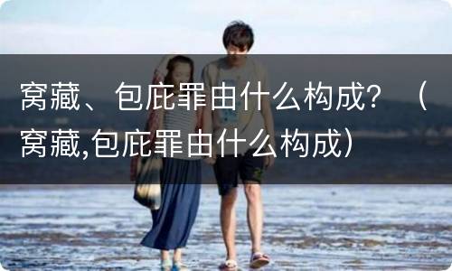 窝藏、包庇罪由什么构成？（窝藏,包庇罪由什么构成）