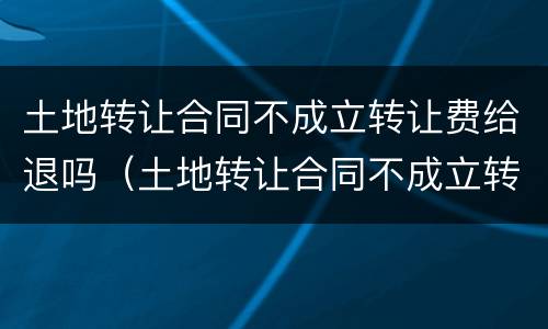 土地转让合同不成立转让费给退吗（土地转让合同不成立转让费给退吗合法吗）