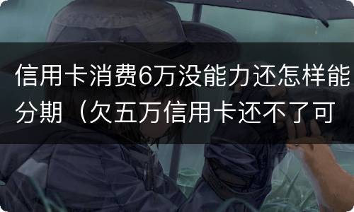 信用卡消费6万没能力还怎样能分期（欠五万信用卡还不了可以分期还吗）