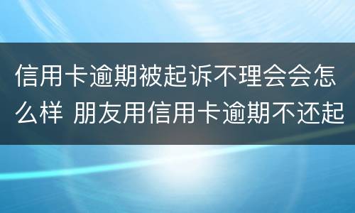 信用卡逾期被起诉不理会会怎么样 朋友用信用卡逾期不还起诉有用吗
