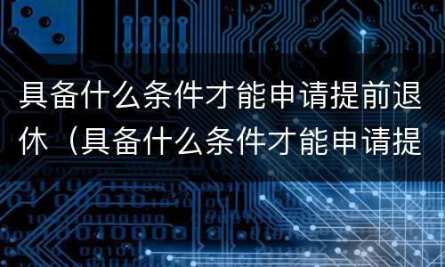 具备什么条件才能申请提前退休（具备什么条件才能申请提前退休养老金）