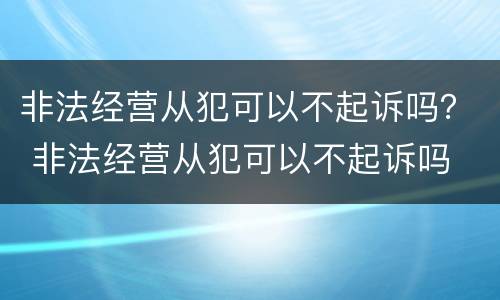 非法经营从犯可以不起诉吗？ 非法经营从犯可以不起诉吗