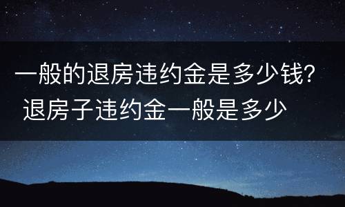 一般的退房违约金是多少钱？ 退房子违约金一般是多少
