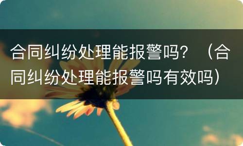 合同纠纷处理能报警吗？（合同纠纷处理能报警吗有效吗）