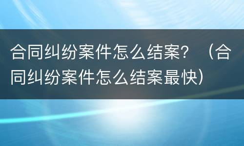 合同纠纷案件怎么结案？（合同纠纷案件怎么结案最快）