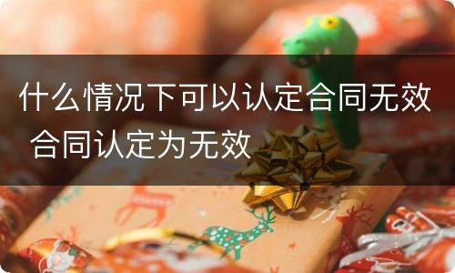 什么情况下可以认定合同无效 合同认定为无效