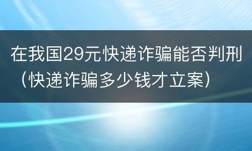 在我国29元快递诈骗能否判刑（快递诈骗多少钱才立案）