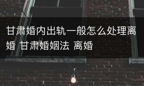 甘肃婚内出轨一般怎么处理离婚 甘肃婚姻法 离婚