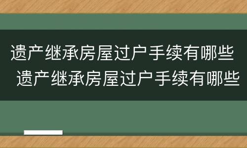 遗产继承房屋过户手续有哪些 遗产继承房屋过户手续有哪些流程