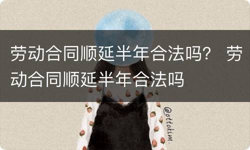 劳动合同顺延半年合法吗？ 劳动合同顺延半年合法吗