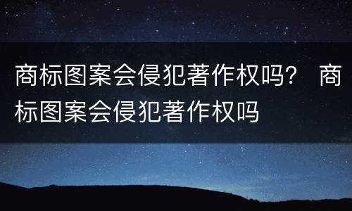 商标图案会侵犯著作权吗？ 商标图案会侵犯著作权吗