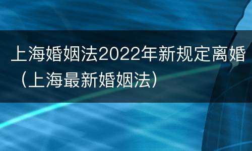 上海婚姻法2022年新规定离婚（上海最新婚姻法）