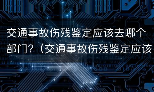 交通事故伤残鉴定应该去哪个部门?（交通事故伤残鉴定应该去哪个部门办理）
