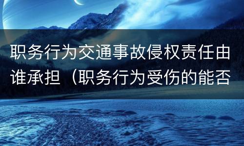 职务行为交通事故侵权责任由谁承担（职务行为受伤的能否索赔）