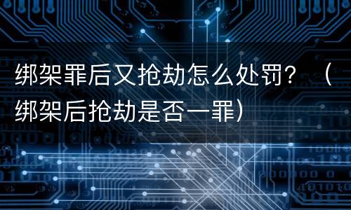 绑架罪后又抢劫怎么处罚？（绑架后抢劫是否一罪）