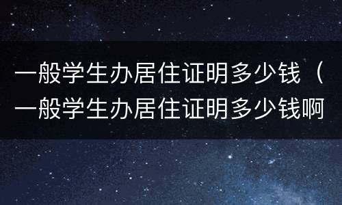一般学生办居住证明多少钱（一般学生办居住证明多少钱啊）
