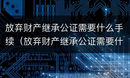 放弃财产继承公证需要什么手续（放弃财产继承公证需要什么手续费）