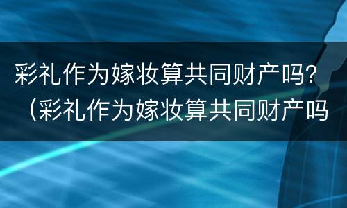 彩礼作为嫁妆算共同财产吗？（彩礼作为嫁妆算共同财产吗知乎）