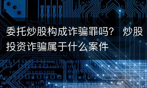 委托炒股构成诈骗罪吗？ 炒股投资诈骗属于什么案件