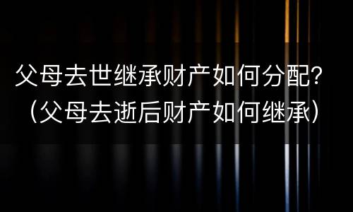 父母去世继承财产如何分配？（父母去逝后财产如何继承）