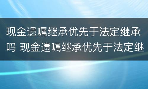 现金遗嘱继承优先于法定继承吗 现金遗嘱继承优先于法定继承吗对吗
