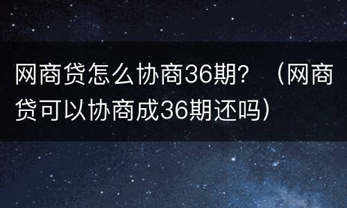 网商贷怎么协商36期？（网商贷可以协商成36期还吗）