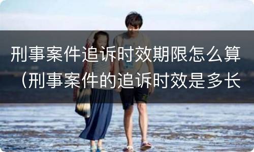 刑事案件追诉时效期限怎么算（刑事案件的追诉时效是多长时间）
