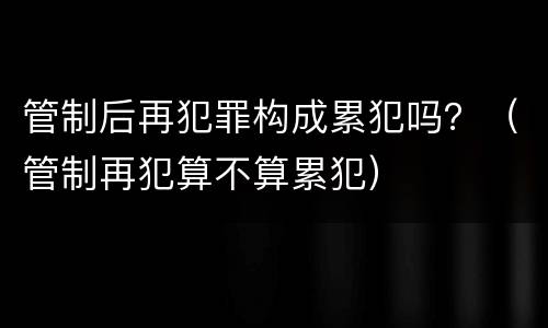 管制后再犯罪构成累犯吗？（管制再犯算不算累犯）