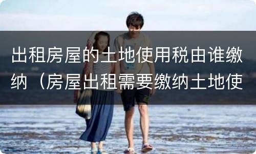 出租房屋的土地使用税由谁缴纳（房屋出租需要缴纳土地使用税吗）