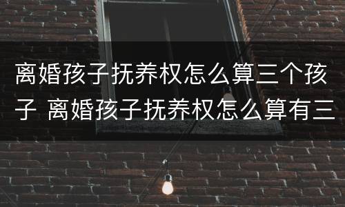 离婚孩子抚养权怎么算三个孩子 离婚孩子抚养权怎么算有三个孩子
