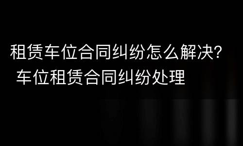 租赁车位合同纠纷怎么解决？ 车位租赁合同纠纷处理