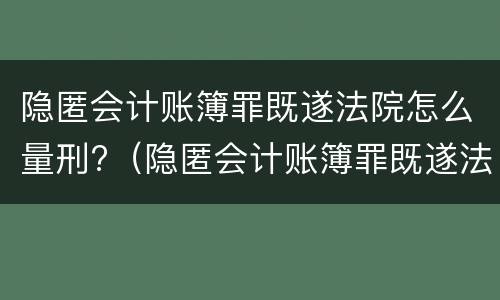 隐匿会计账簿罪既遂法院怎么量刑?（隐匿会计账簿罪既遂法院怎么量刑的）