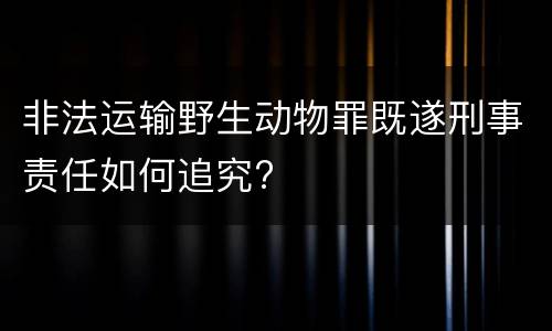非法运输野生动物罪既遂刑事责任如何追究?
