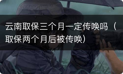 云南取保三个月一定传唤吗（取保两个月后被传唤）