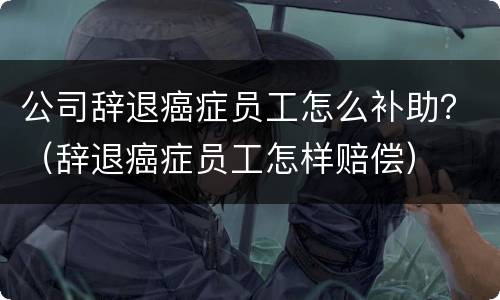 公司辞退癌症员工怎么补助？（辞退癌症员工怎样赔偿）