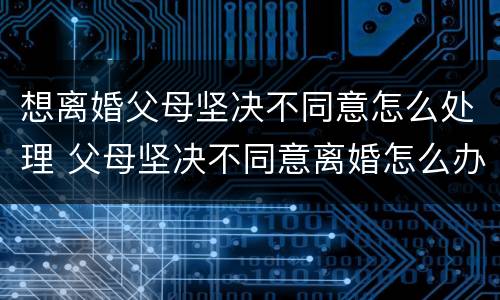 想离婚父母坚决不同意怎么处理 父母坚决不同意离婚怎么办